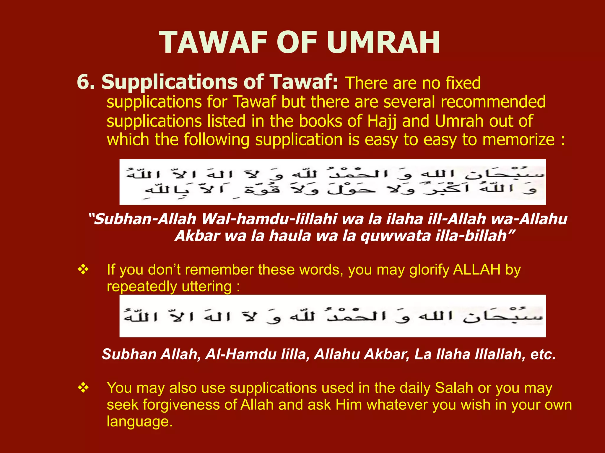 6. Supplications of Tawaf: There are no fixed
supplications for Tawaf but there are several recommended
supplications listed in the books of Hajj and Umrah out of
which the following supplication is easy to easy to memorize :
“Subhan-Allah Wal-hamdu-lillahi wa la ilaha ill-Allah wa-Allahu
Akbar wa la haula wa la quwwata illa-billah”
v  If you don’t remember these words, you may glorify ALLAH by
repeatedly uttering :
Subhan Allah, Al-Hamdu lilla, Allahu Akbar, La Ilaha Illallah, etc.
v  You may also use supplications used in the daily Salah or you may
seek forgiveness of Allah and ask Him whatever you wish in your own
language.
TAWAF OF UMRAH
 