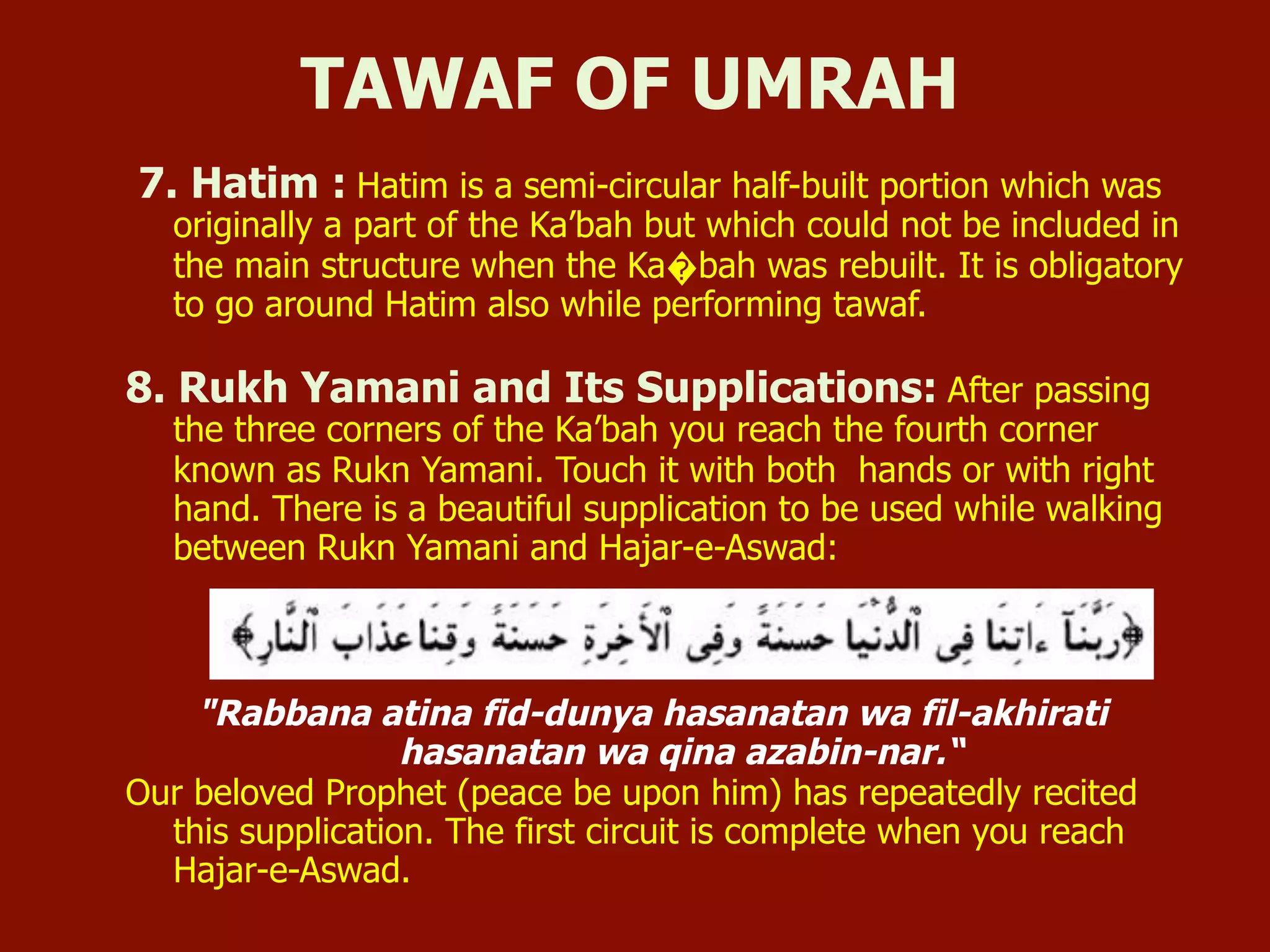 7. Hatim : Hatim is a semi-circular half-built portion which was
originally a part of the Ka’bah but which could not be included in
the main structure when the Ka�bah was rebuilt. It is obligatory
to go around Hatim also while performing tawaf.
8. Rukh Yamani and Its Supplications: After passing
the three corners of the Ka’bah you reach the fourth corner
known as Rukn Yamani. Touch it with both hands or with right
hand. There is a beautiful supplication to be used while walking
between Rukn Yamani and Hajar-e-Aswad:
"Rabbana atina fid-dunya hasanatan wa fil-akhirati
hasanatan wa qina azabin-nar.“
Our beloved Prophet (peace be upon him) has repeatedly recited
this supplication. The first circuit is complete when you reach
Hajar-e-Aswad.
TAWAF OF UMRAH
 