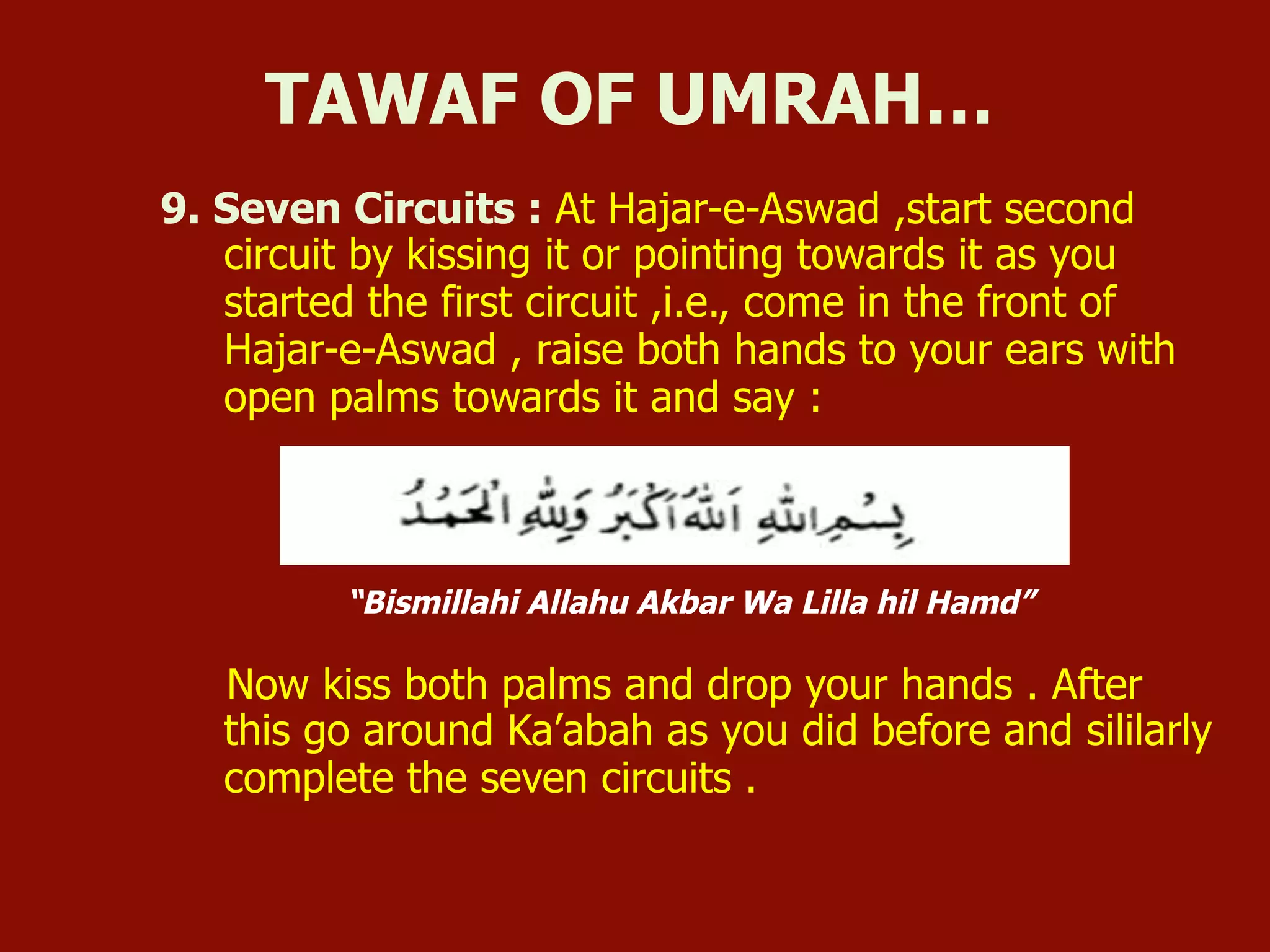9. Seven Circuits : At Hajar-e-Aswad ,start second
circuit by kissing it or pointing towards it as you
started the first circuit ,i.e., come in the front of
Hajar-e-Aswad , raise both hands to your ears with
open palms towards it and say :
“Bismillahi Allahu Akbar Wa Lilla hil Hamd”
Now kiss both palms and drop your hands . After
this go around Ka’abah as you did before and sililarly
complete the seven circuits .
TAWAF OF UMRAH…
 