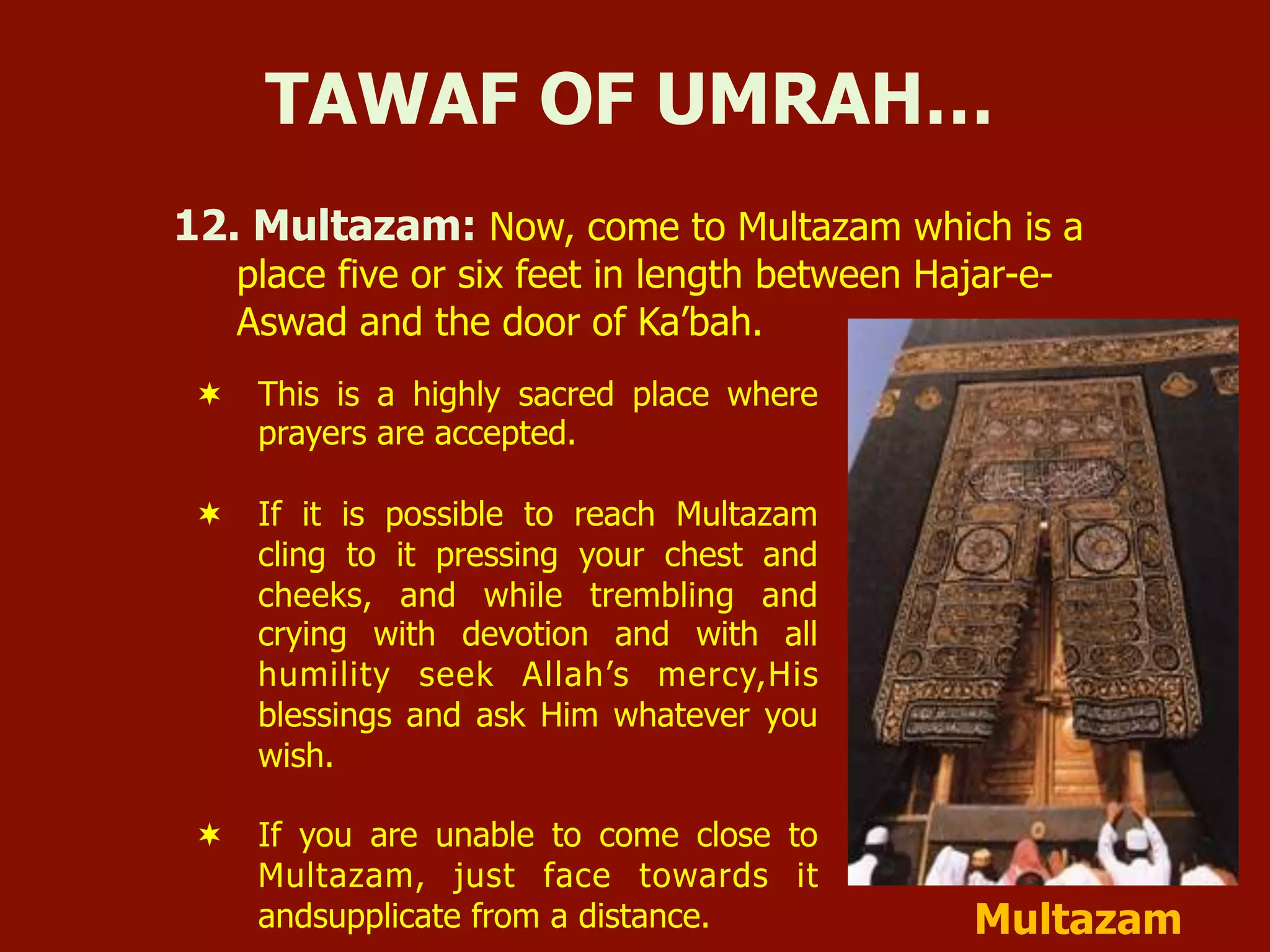 12. Multazam: Now, come to Multazam which is a
place five or six feet in length between Hajar-e-
Aswad and the door of Ka’bah.
TAWAF OF UMRAH…
¬  This is a highly sacred place where
prayers are accepted.
¬  If it is possible to reach Multazam
cling to it pressing your chest and
cheeks, and while trembling and
crying with devotion and with all
humility seek Allah’s mercy,His
blessings and ask Him whatever you
wish.
¬  If you are unable to come close to
Multazam, just face towards it
andsupplicate from a distance. Multazam
 