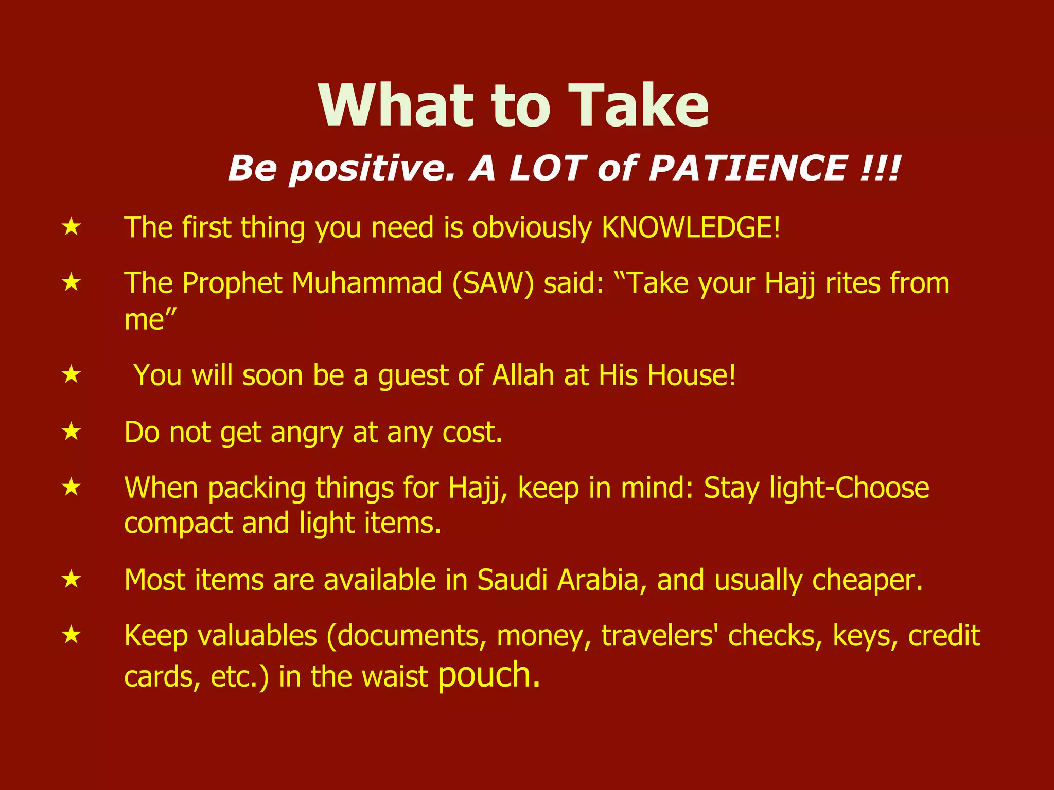 What to Take
Be positive. A LOT of PATIENCE !!!
«  The first thing you need is obviously KNOWLEDGE!
«  The Prophet Muhammad (SAW) said: “Take your Hajj rites from
me”
«  You will soon be a guest of Allah at His House!
«  Do not get angry at any cost.
«  When packing things for Hajj, keep in mind: Stay light-Choose
compact and light items.
«  Most items are available in Saudi Arabia, and usually cheaper.
«  Keep valuables (documents, money, travelers' checks, keys, credit
cards, etc.) in the waist pouch.
 