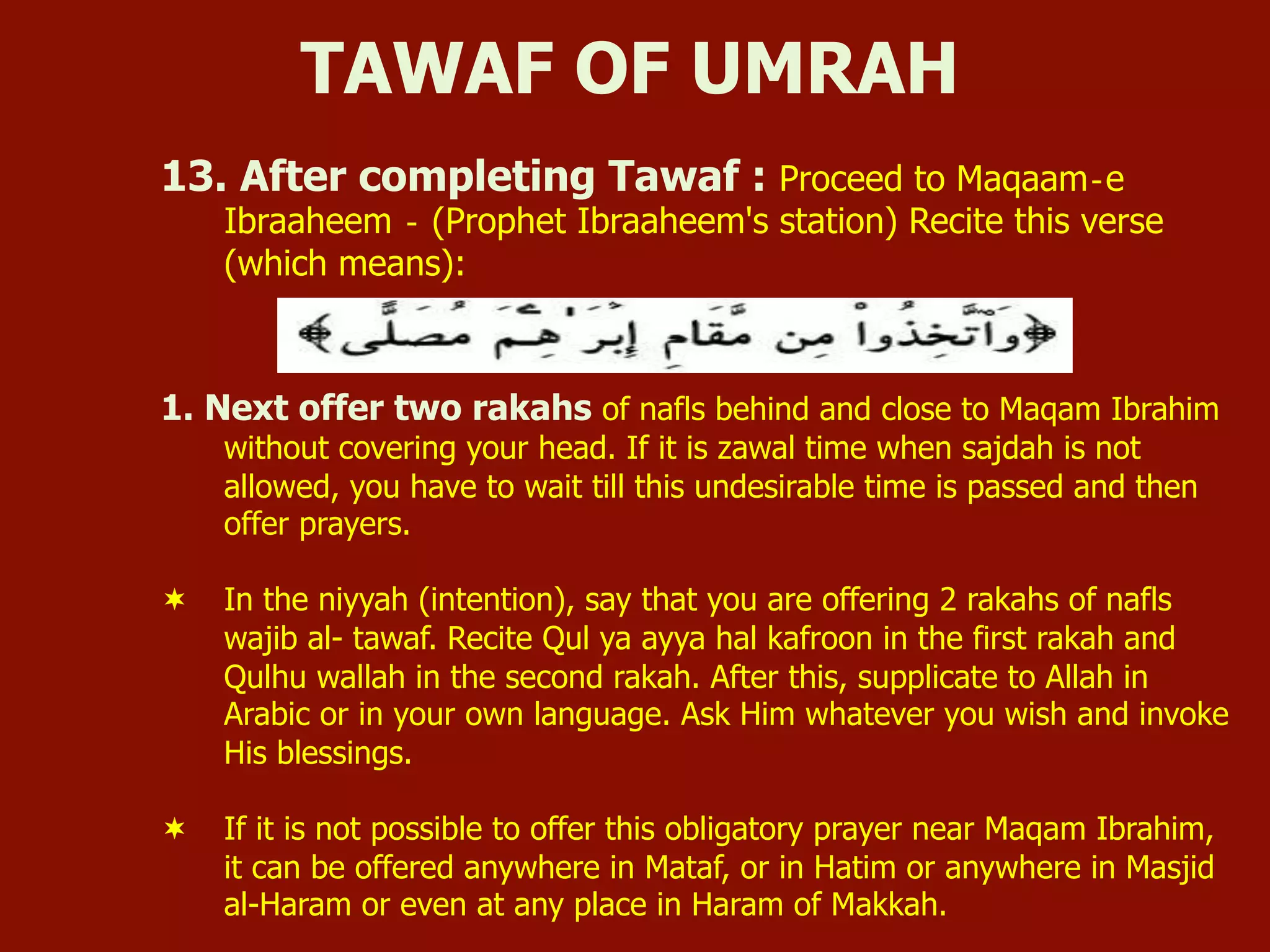 13. After completing Tawaf : Proceed to Maqaam‐e
Ibraaheem ‐ (Prophet Ibraaheem's station) Recite this verse
(which means):
1. Next offer two rakahs of nafls behind and close to Maqam Ibrahim
without covering your head. If it is zawal time when sajdah is not
allowed, you have to wait till this undesirable time is passed and then
offer prayers.
¬  In the niyyah (intention), say that you are offering 2 rakahs of nafls
wajib al- tawaf. Recite Qul ya ayya hal kafroon in the first rakah and
Qulhu wallah in the second rakah. After this, supplicate to Allah in
Arabic or in your own language. Ask Him whatever you wish and invoke
His blessings.
¬  If it is not possible to offer this obligatory prayer near Maqam Ibrahim,
it can be offered anywhere in Mataf, or in Hatim or anywhere in Masjid
al-Haram or even at any place in Haram of Makkah.
TAWAF OF UMRAH
 