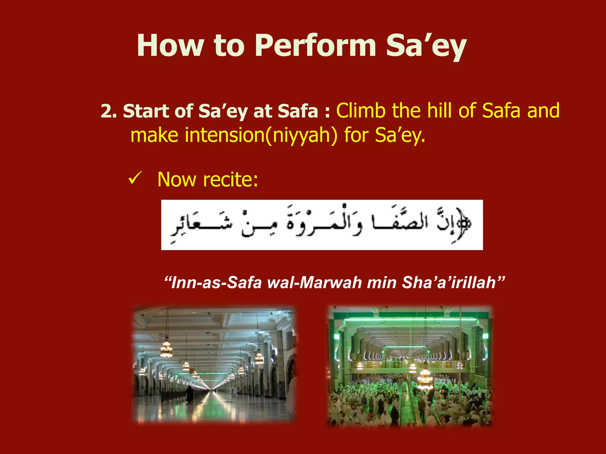 2. Start of Sa’ey at Safa : Climb the hill of Safa and
make intension(niyyah) for Sa’ey.
ü  Now recite:
“Inn-as-Safa wal-Marwah min Sha’a’irillah”
How to Perform Sa’ey
 