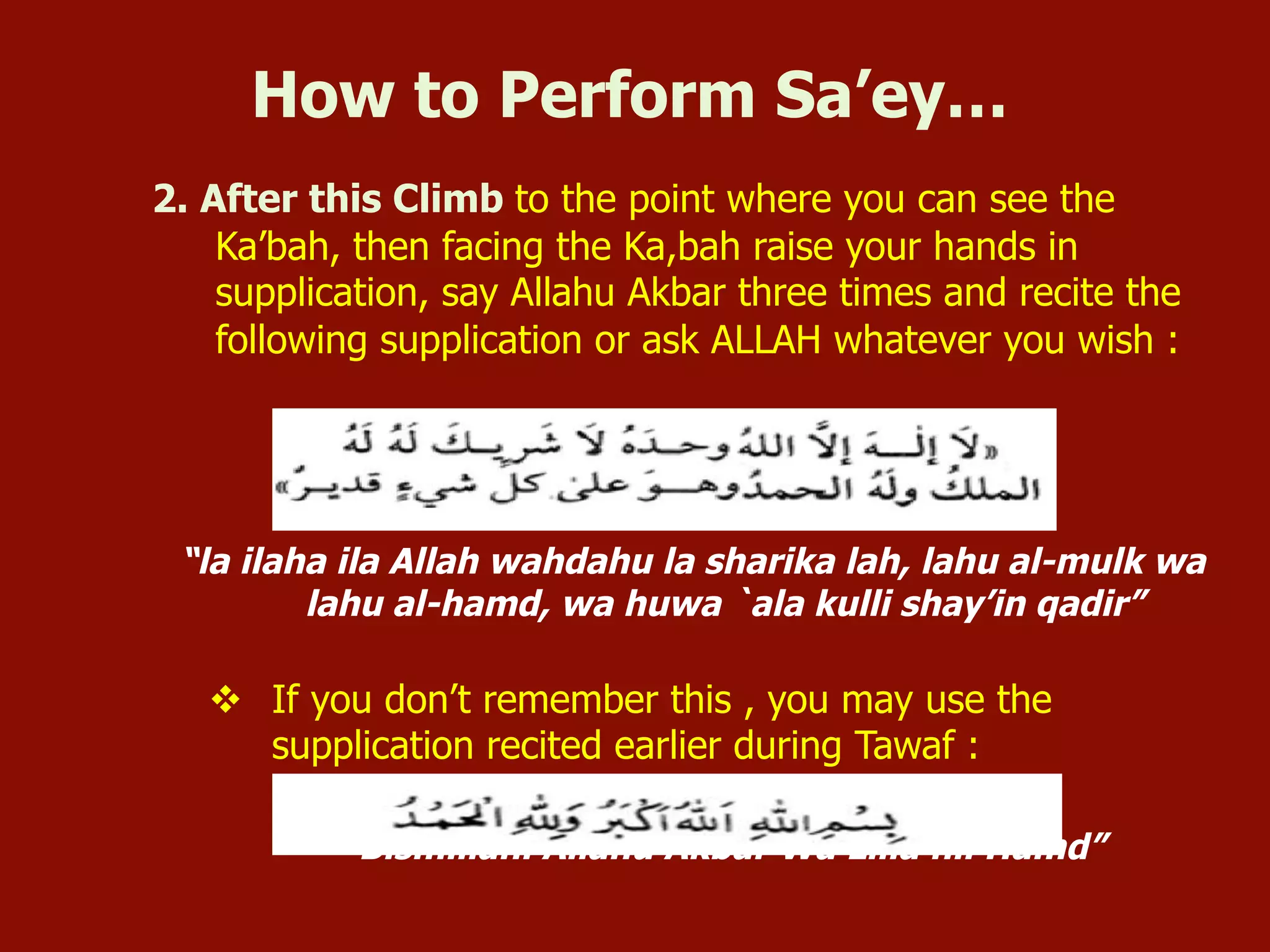2. After this Climb to the point where you can see the
Ka’bah, then facing the Ka,bah raise your hands in
supplication, say Allahu Akbar three times and recite the
following supplication or ask ALLAH whatever you wish :
“la ilaha ila Allah wahdahu la sharika lah, lahu al-mulk wa
lahu al-hamd, wa huwa `ala kulli shay’in qadir”
v  If you don’t remember this , you may use the
supplication recited earlier during Tawaf :
“Bismillahi Allahu Akbar Wa Lilla hil Hamd”
How to Perform Sa’ey…
 