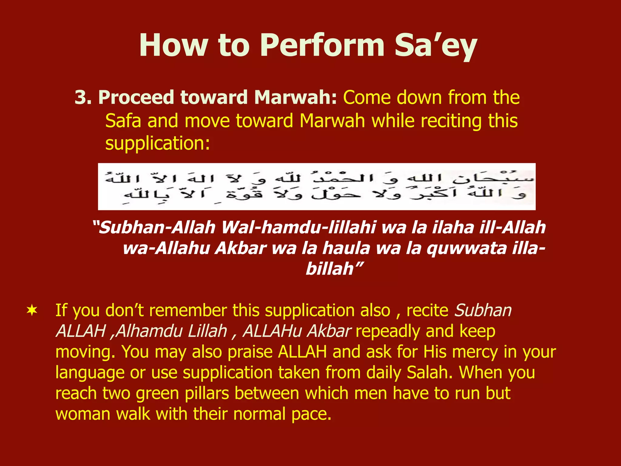 3. Proceed toward Marwah: Come down from the
Safa and move toward Marwah while reciting this
supplication:
“Subhan-Allah Wal-hamdu-lillahi wa la ilaha ill-Allah
wa-Allahu Akbar wa la haula wa la quwwata illa-
billah”
¬  If you don’t remember this supplication also , recite Subhan
ALLAH ,Alhamdu Lillah , ALLAHu Akbar repeadly and keep
moving. You may also praise ALLAH and ask for His mercy in your
language or use supplication taken from daily Salah. When you
reach two green pillars between which men have to run but
woman walk with their normal pace.
How to Perform Sa’ey
 