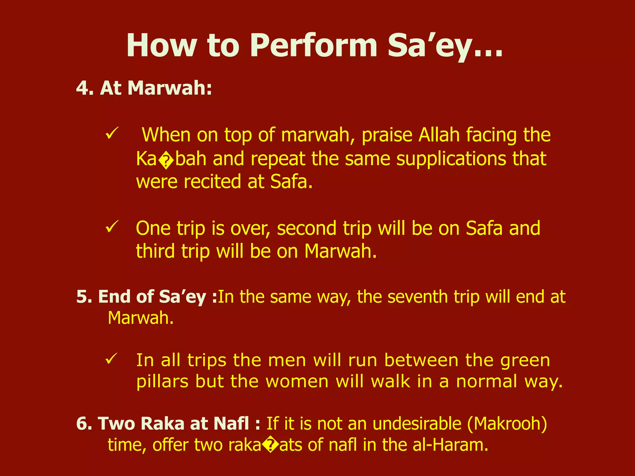 4. At Marwah:
ü  When on top of marwah, praise Allah facing the
Ka�bah and repeat the same supplications that
were recited at Safa.
ü  One trip is over, second trip will be on Safa and
third trip will be on Marwah.
5. End of Sa’ey :In the same way, the seventh trip will end at
Marwah.
ü  In all trips the men will run between the green
pillars but the women will walk in a normal way.
6. Two Raka at Nafl : If it is not an undesirable (Makrooh)
time, offer two raka�ats of nafl in the al-Haram.
How to Perform Sa’ey…
 