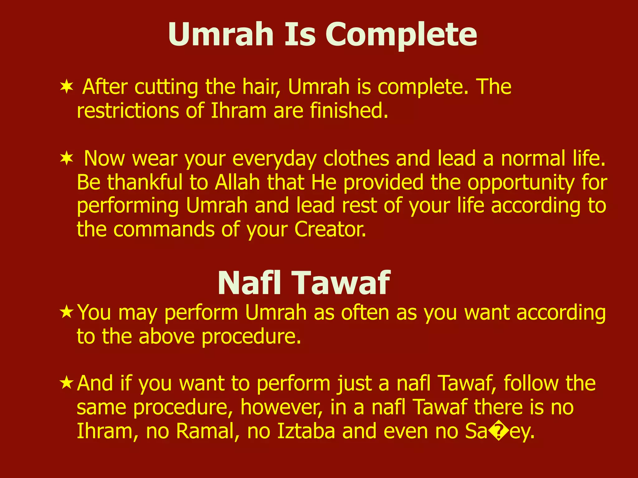 Umrah Is Complete
¬  After cutting the hair, Umrah is complete. The
restrictions of Ihram are finished.
¬  Now wear your everyday clothes and lead a normal life.
Be thankful to Allah that He provided the opportunity for
performing Umrah and lead rest of your life according to
the commands of your Creator.
Nafl Tawaf
« You may perform Umrah as often as you want according
to the above procedure.
« And if you want to perform just a nafl Tawaf, follow the
same procedure, however, in a nafl Tawaf there is no
Ihram, no Ramal, no Iztaba and even no Sa�ey.
 
