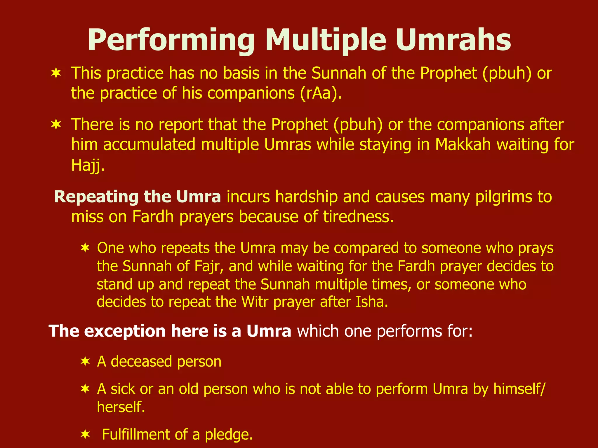 ¬  This practice has no basis in the Sunnah of the Prophet (pbuh) or
the practice of his companions (rAa).
¬  There is no report that the Prophet (pbuh) or the companions after
him accumulated multiple Umras while staying in Makkah waiting for
Hajj.
Repeating the Umra incurs hardship and causes many pilgrims to
miss on Fardh prayers because of tiredness.
¬  One who repeats the Umra may be compared to someone who prays
the Sunnah of Fajr, and while waiting for the Fardh prayer decides to
stand up and repeat the Sunnah multiple times, or someone who
decides to repeat the Witr prayer after Isha.
The exception here is a Umra which one performs for:
¬  A deceased person
¬  A sick or an old person who is not able to perform Umra by himself/
herself.
¬  Fulfillment of a pledge.
Performing Multiple Umrahs
 