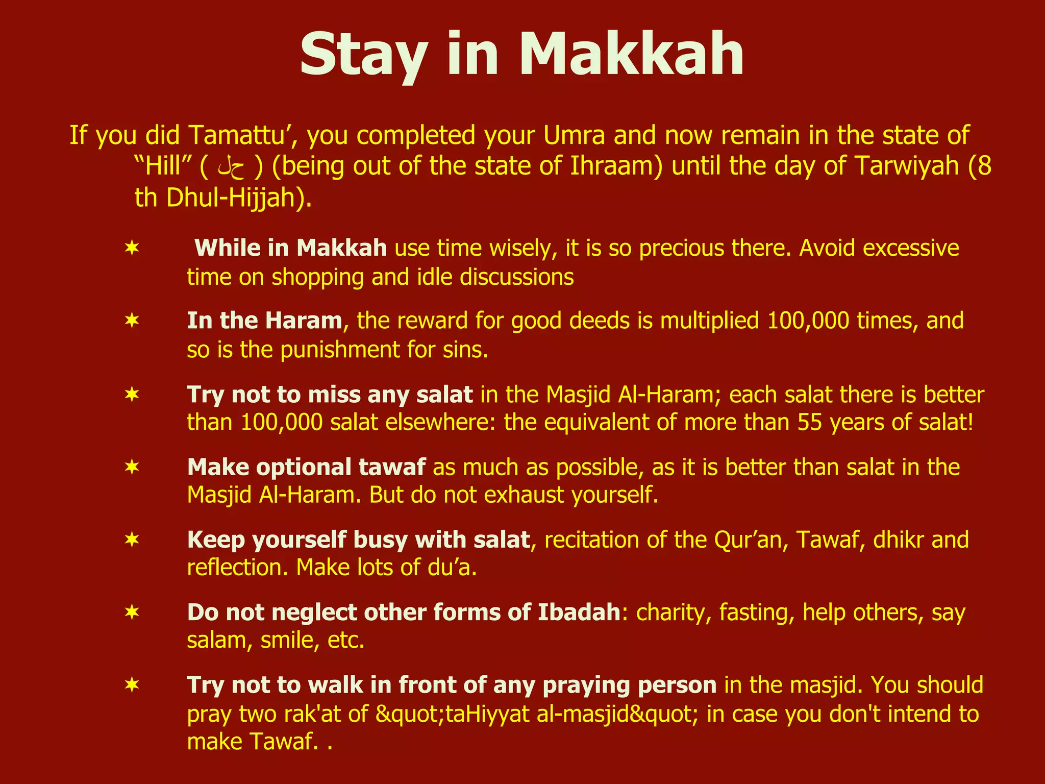 Stay in Makkah
If you did Tamattu’, you completed your Umra and now remain in the state of
“Hill” ( ‫ﺡحﻝل‬ ) (being out of the state of Ihraam) until the day of Tarwiyah (8
th Dhul-Hijjah).
¬  While in Makkah use time wisely, it is so precious there. Avoid excessive
time on shopping and idle discussions
¬  In the Haram, the reward for good deeds is multiplied 100,000 times, and
so is the punishment for sins.
¬  Try not to miss any salat in the Masjid Al-Haram; each salat there is better
than 100,000 salat elsewhere: the equivalent of more than 55 years of salat!
¬  Make optional tawaf as much as possible, as it is better than salat in the
Masjid Al-Haram. But do not exhaust yourself.
¬  Keep yourself busy with salat, recitation of the Qur’an, Tawaf, dhikr and
reflection. Make lots of du’a.
¬  Do not neglect other forms of Ibadah: charity, fasting, help others, say
salam, smile, etc.
¬  Try not to walk in front of any praying person in the masjid. You should
pray two rak'at of "taHiyyat al-masjid" in case you don't intend to
make Tawaf. .
 