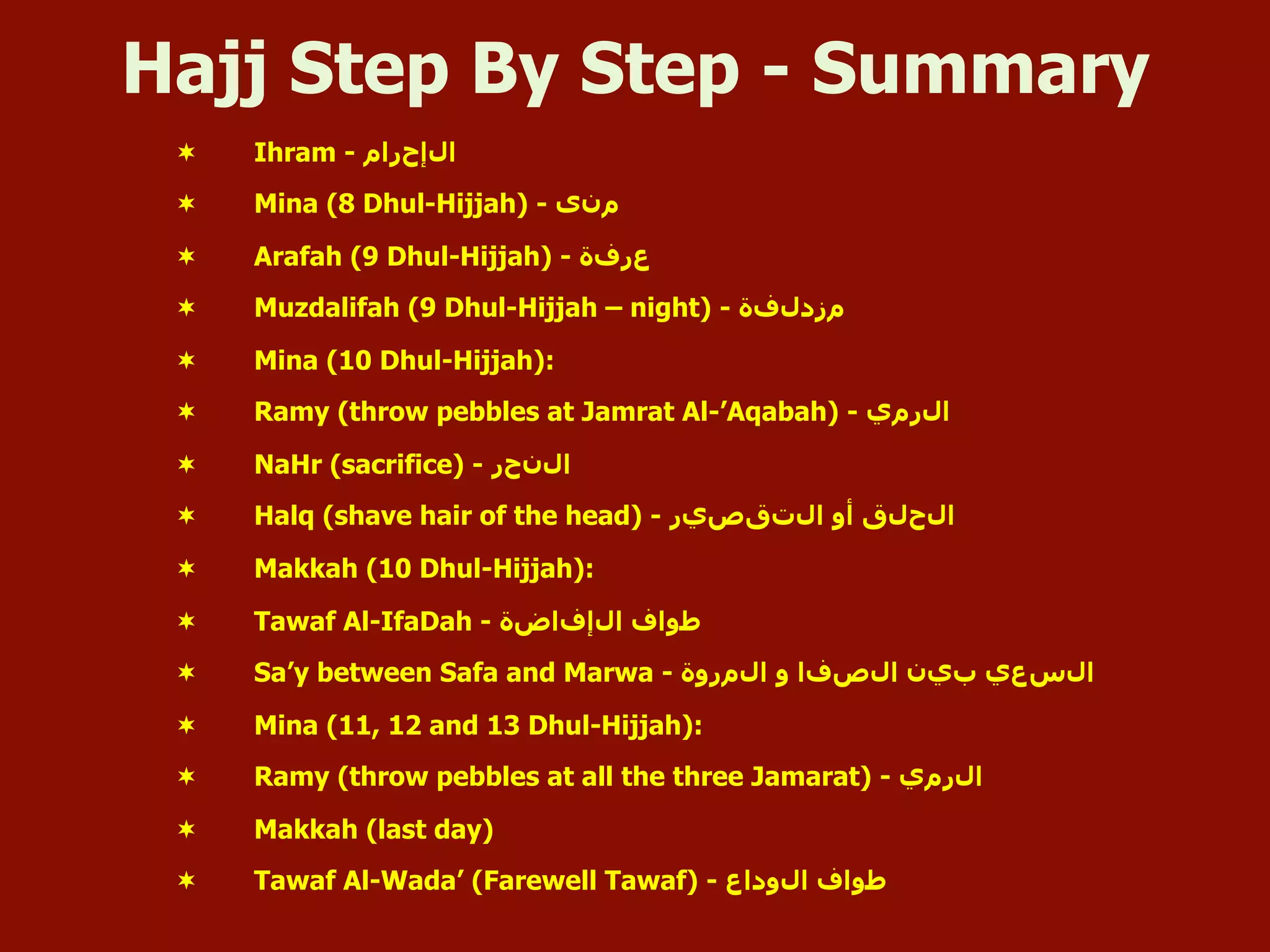 Hajj Step By Step - Summary
¬  Ihram - ‫ﺍاﻝلﺇإﺡحﺭرﺍاﻡم‬
¬  Mina (8 Dhul-Hijjah) - ‫ﻡمﻥنﻯى‬
¬  Arafah (9 Dhul-Hijjah) - ‫ﻉعﺭرﻑفﺓة‬
¬  Muzdalifah (9 Dhul-Hijjah – night) - ‫ﻡمﺯزﺩدﻝلﻑفﺓة‬
¬  Mina (10 Dhul-Hijjah):
¬  Ramy (throw pebbles at Jamrat Al-’Aqabah) - ‫ﺍاﻝلﺭرﻡمﻱي‬
¬  NaHr (sacrifice) - ‫ﺍاﻝلﻥنﺡحﺭر‬
¬  Halq (shave hair of the head) - ‫ﺍاﻝلﺕتﻕقﺹصﻱيﺭر‬ ‫ﺃأﻭو‬ ‫ﺍاﻝلﺡحﻝلﻕق‬
¬  Makkah (10 Dhul-Hijjah):
¬  Tawaf Al-IfaDah - ‫ﺍاﻝلﺇإﻑفﺍاﺽضﺓة‬ ‫ﻁطﻭوﺍاﻑف‬
¬  Sa’y between Safa and Marwa - ‫ﺍاﻝلﻡمﺭرﻭوﺓة‬ ‫ﻭو‬ ‫ﺍاﻝلﺹصﻑفﺍا‬ ‫ﺏبﻱيﻥن‬ ‫ﺍاﻝلﺱسﻉعﻱي‬
¬  Mina (11, 12 and 13 Dhul-Hijjah):
¬  Ramy (throw pebbles at all the three Jamarat) - ‫ﺍاﻝلﺭرﻡمﻱي‬
¬  Makkah (last day)
¬  Tawaf Al-Wada’ (Farewell Tawaf) - ‫ﺍاﻝلﻭوﺩدﺍاﻉع‬ ‫ﻁطﻭوﺍاﻑف‬
 