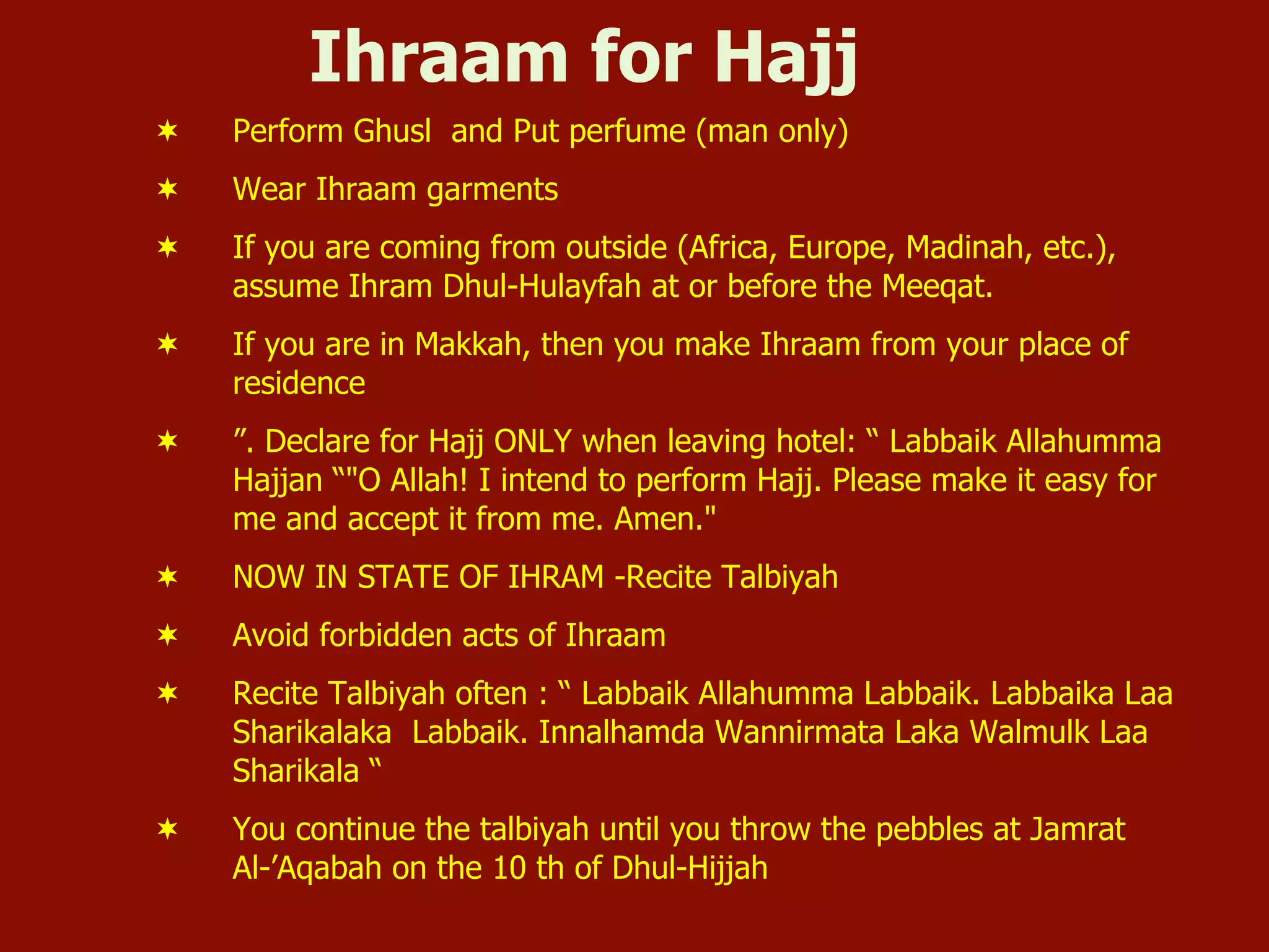 Ihraam for Hajj
¬  Perform Ghusl and Put perfume (man only)
¬  Wear Ihraam garments
¬  If you are coming from outside (Africa, Europe, Madinah, etc.),
assume Ihram Dhul-Hulayfah at or before the Meeqat.
¬  If you are in Makkah, then you make Ihraam from your place of
residence
¬  ”. Declare for Hajj ONLY when leaving hotel: “ Labbaik Allahumma
Hajjan “"O Allah! I intend to perform Hajj. Please make it easy for
me and accept it from me. Amen."
¬  NOW IN STATE OF IHRAM -Recite Talbiyah
¬  Avoid forbidden acts of Ihraam
¬  Recite Talbiyah often : “ Labbaik Allahumma Labbaik. Labbaika Laa
Sharikalaka Labbaik. Innalhamda Wannirmata Laka Walmulk Laa
Sharikala “
¬  You continue the talbiyah until you throw the pebbles at Jamrat
Al-’Aqabah on the 10 th of Dhul-Hijjah
 