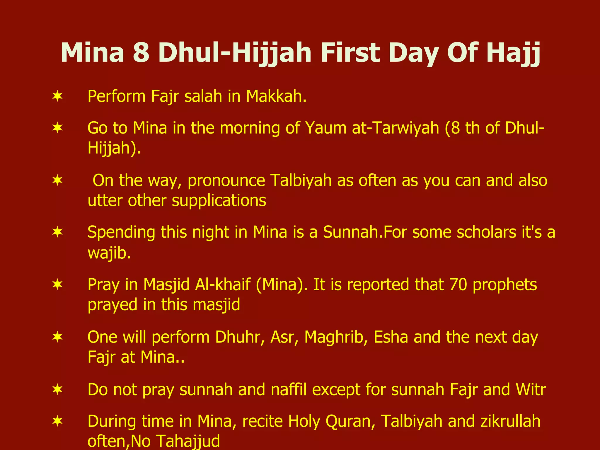 Mina 8 Dhul-Hijjah First Day Of Hajj
¬  Perform Fajr salah in Makkah.
¬  Go to Mina in the morning of Yaum at-Tarwiyah (8 th of Dhul-
Hijjah).
¬  On the way, pronounce Talbiyah as often as you can and also
utter other supplications
¬  Spending this night in Mina is a Sunnah.For some scholars it's a
wajib.
¬  Pray in Masjid Al-khaif (Mina). It is reported that 70 prophets
prayed in this masjid
¬  One will perform Dhuhr, Asr, Maghrib, Esha and the next day
Fajr at Mina..
¬  Do not pray sunnah and naffil except for sunnah Fajr and Witr
¬  During time in Mina, recite Holy Quran, Talbiyah and zikrullah
often,No Tahajjud
 