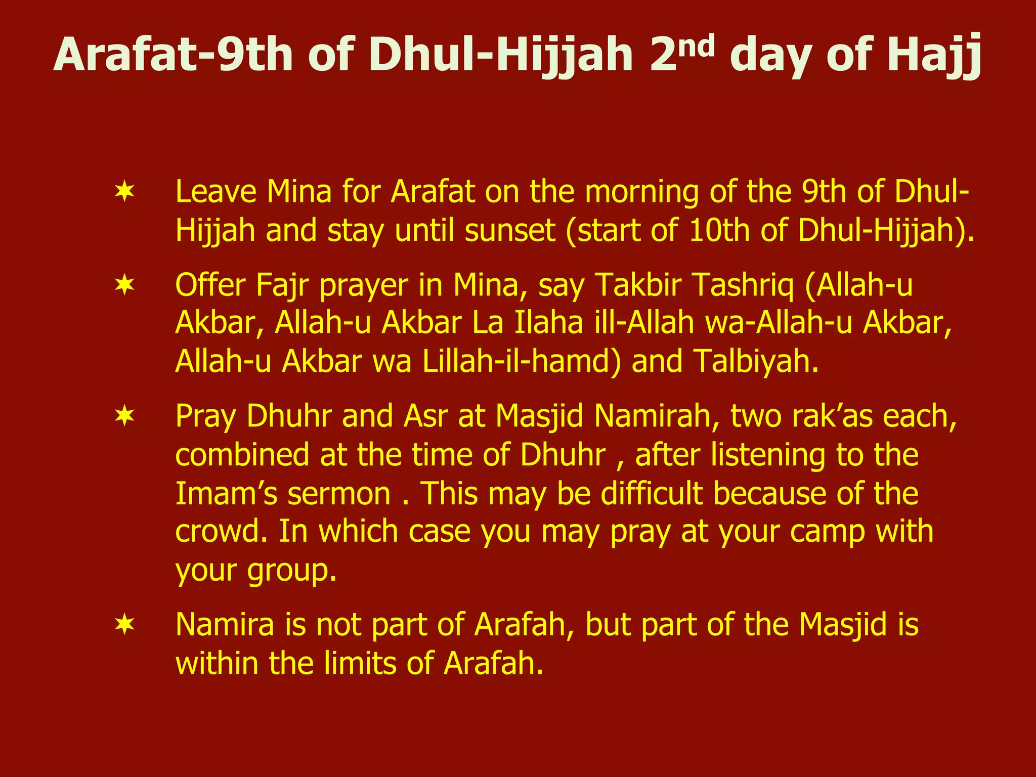 Arafat-9th of Dhul-Hijjah 2nd day of Hajj
¬  Leave Mina for Arafat on the morning of the 9th of Dhul-
Hijjah and stay until sunset (start of 10th of Dhul-Hijjah).
¬  Offer Fajr prayer in Mina, say Takbir Tashriq (Allah-u
Akbar, Allah-u Akbar La Ilaha ill-Allah wa-Allah-u Akbar,
Allah-u Akbar wa Lillah-il-hamd) and Talbiyah.
¬  Pray Dhuhr and Asr at Masjid Namirah, two rak’as each,
combined at the time of Dhuhr , after listening to the
Imam’s sermon . This may be difficult because of the
crowd. In which case you may pray at your camp with
your group.
¬  Namira is not part of Arafah, but part of the Masjid is
within the limits of Arafah.
 