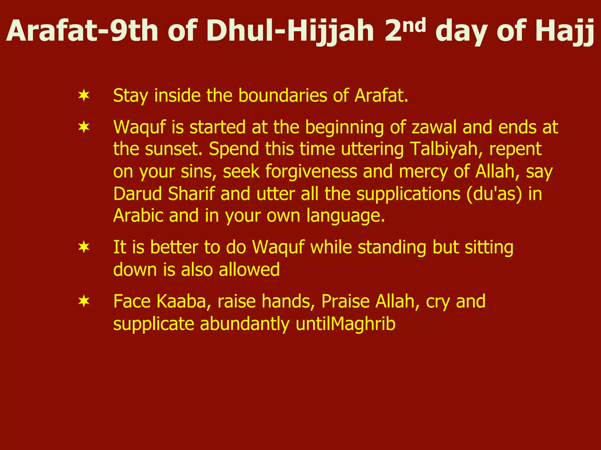Arafat-9th of Dhul-Hijjah 2nd day of Hajj
¬  Stay inside the boundaries of Arafat.
¬  Waquf is started at the beginning of zawal and ends at
the sunset. Spend this time uttering Talbiyah, repent
on your sins, seek forgiveness and mercy of Allah, say
Darud Sharif and utter all the supplications (du'as) in
Arabic and in your own language.
¬  It is better to do Waquf while standing but sitting
down is also allowed
¬  Face Kaaba, raise hands, Praise Allah, cry and
supplicate abundantly untilMaghrib
 