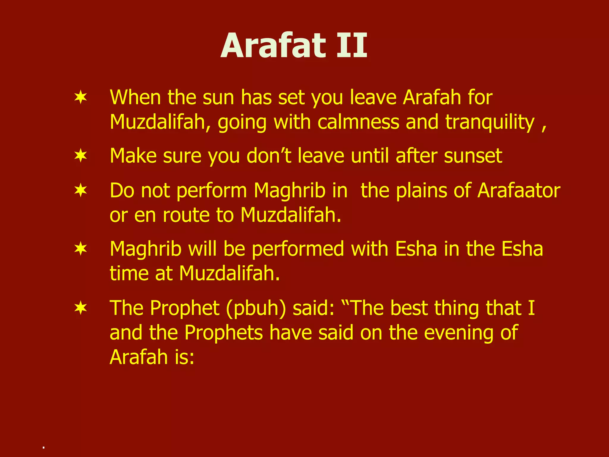Arafat II
¬  When the sun has set you leave Arafah for
Muzdalifah, going with calmness and tranquility ,
¬  Make sure you don’t leave until after sunset
¬  Do not perform Maghrib in the plains of Arafaator
or en route to Muzdalifah.
¬  Maghrib will be performed with Esha in the Esha
time at Muzdalifah.
¬  The Prophet (pbuh) said: “The best thing that I
and the Prophets have said on the evening of
Arafah is:
.
 