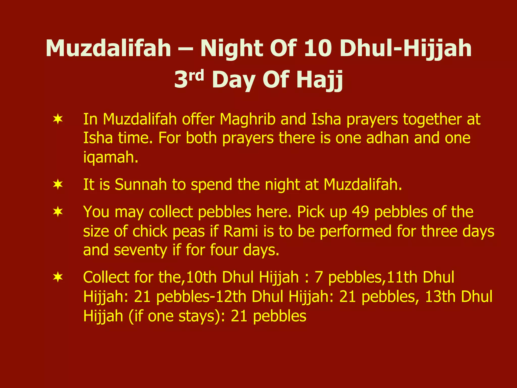 Muzdalifah – Night Of 10 Dhul-Hijjah
3rd Day Of Hajj
¬  In Muzdalifah offer Maghrib and Isha prayers together at
Isha time. For both prayers there is one adhan and one
iqamah.
¬  It is Sunnah to spend the night at Muzdalifah.
¬  You may collect pebbles here. Pick up 49 pebbles of the
size of chick peas if Rami is to be performed for three days
and seventy if for four days.
¬  Collect for the,10th Dhul Hijjah : 7 pebbles,11th Dhul
Hijjah: 21 pebbles-12th Dhul Hijjah: 21 pebbles, 13th Dhul
Hijjah (if one stays): 21 pebbles
 