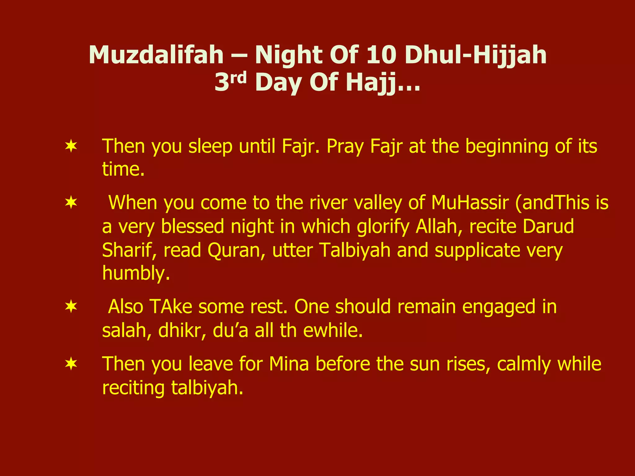 Muzdalifah – Night Of 10 Dhul-Hijjah
3rd Day Of Hajj…
¬  Then you sleep until Fajr. Pray Fajr at the beginning of its
time.
¬  When you come to the river valley of MuHassir (andThis is
a very blessed night in which glorify Allah, recite Darud
Sharif, read Quran, utter Talbiyah and supplicate very
humbly.
¬  Also TAke some rest. One should remain engaged in
salah, dhikr, du’a all th ewhile.
¬  Then you leave for Mina before the sun rises, calmly while
reciting talbiyah.
 