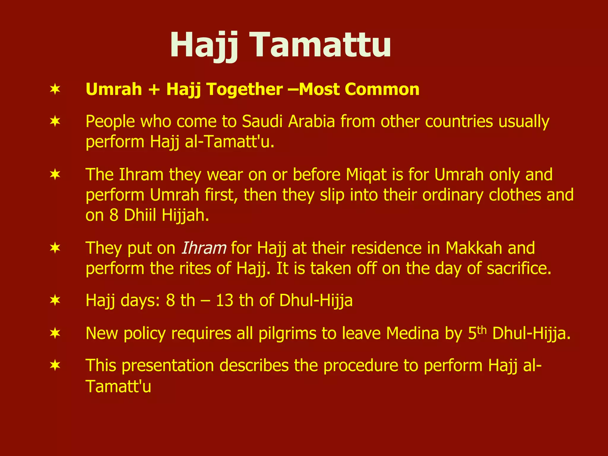Hajj Tamattu
¬  Umrah + Hajj Together –Most Common
¬  People who come to Saudi Arabia from other countries usually
perform Hajj al-Tamatt'u.
¬  The Ihram they wear on or before Miqat is for Umrah only and
perform Umrah first, then they slip into their ordinary clothes and
on 8 Dhiil Hijjah.
¬  They put on Ihram for Hajj at their residence in Makkah and
perform the rites of Hajj. It is taken off on the day of sacrifice.
¬  Hajj days: 8 th – 13 th of Dhul-Hijja
¬  New policy requires all pilgrims to leave Medina by 5th Dhul-Hijja.
¬  This presentation describes the procedure to perform Hajj al-
Tamatt'u
 