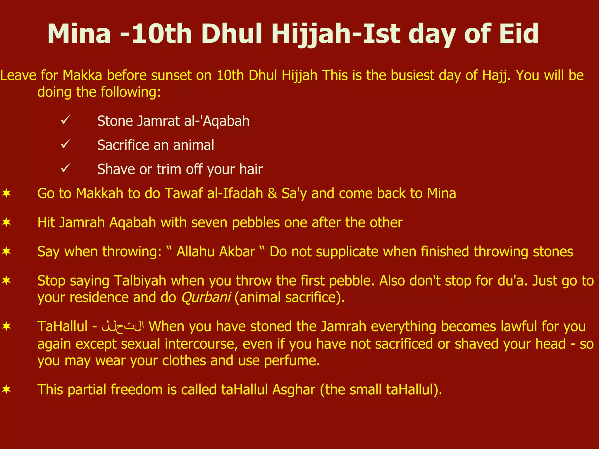 Mina -10th Dhul Hijjah-Ist day of Eid
Leave for Makka before sunset on 10th Dhul Hijjah This is the busiest day of Hajj. You will be
doing the following:
ü  Stone Jamrat al-'Aqabah
ü  Sacrifice an animal
ü  Shave or trim off your hair
¬  Go to Makkah to do Tawaf al-Ifadah & Sa'y and come back to Mina
¬  Hit Jamrah Aqabah with seven pebbles one after the other
¬  Say when throwing: “ Allahu Akbar “ Do not supplicate when finished throwing stones
¬  Stop saying Talbiyah when you throw the first pebble. Also don't stop for du'a. Just go to
your residence and do Qurbani (animal sacrifice).
¬  TaHallul - ‫ﺍاﻝلﺕتﺡحﻝلﻝل‬ When you have stoned the Jamrah everything becomes lawful for you
again except sexual intercourse, even if you have not sacrificed or shaved your head - so
you may wear your clothes and use perfume.
¬  This partial freedom is called taHallul Asghar (the small taHallul).
 