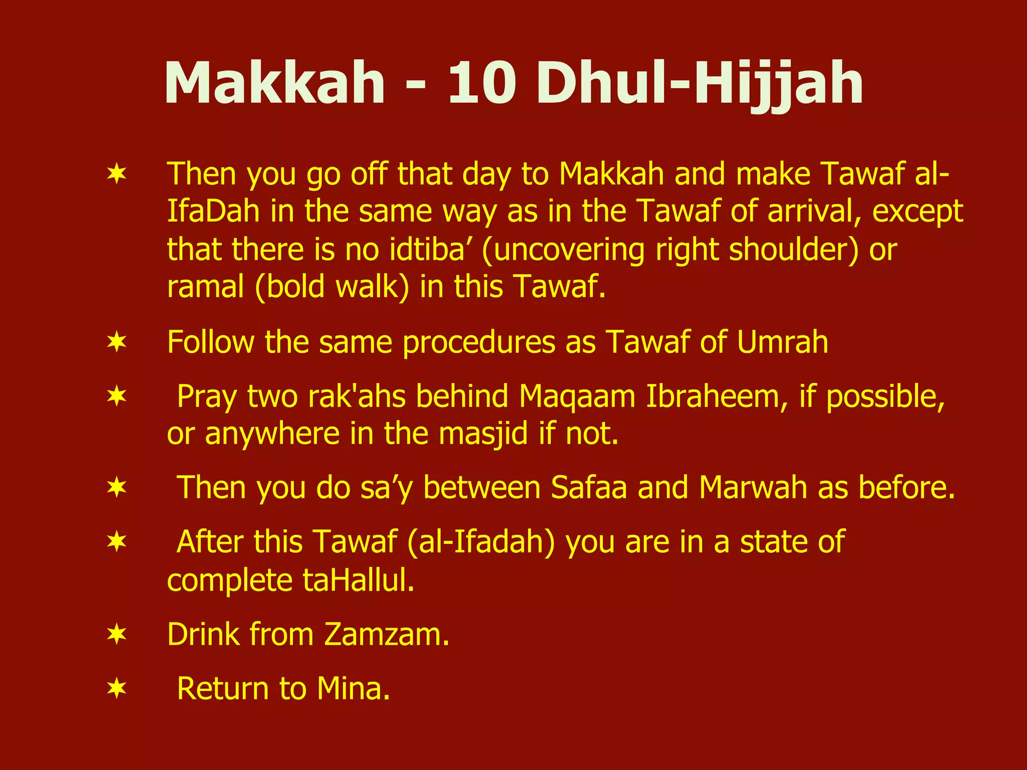 Makkah - 10 Dhul-Hijjah
¬  Then you go off that day to Makkah and make Tawaf al-
IfaDah in the same way as in the Tawaf of arrival, except
that there is no idtiba’ (uncovering right shoulder) or
ramal (bold walk) in this Tawaf.
¬  Follow the same procedures as Tawaf of Umrah
¬  Pray two rak'ahs behind Maqaam Ibraheem, if possible,
or anywhere in the masjid if not.
¬  Then you do sa’y between Safaa and Marwah as before.
¬  After this Tawaf (al-Ifadah) you are in a state of
complete taHallul.
¬  Drink from Zamzam.
¬  Return to Mina.
 