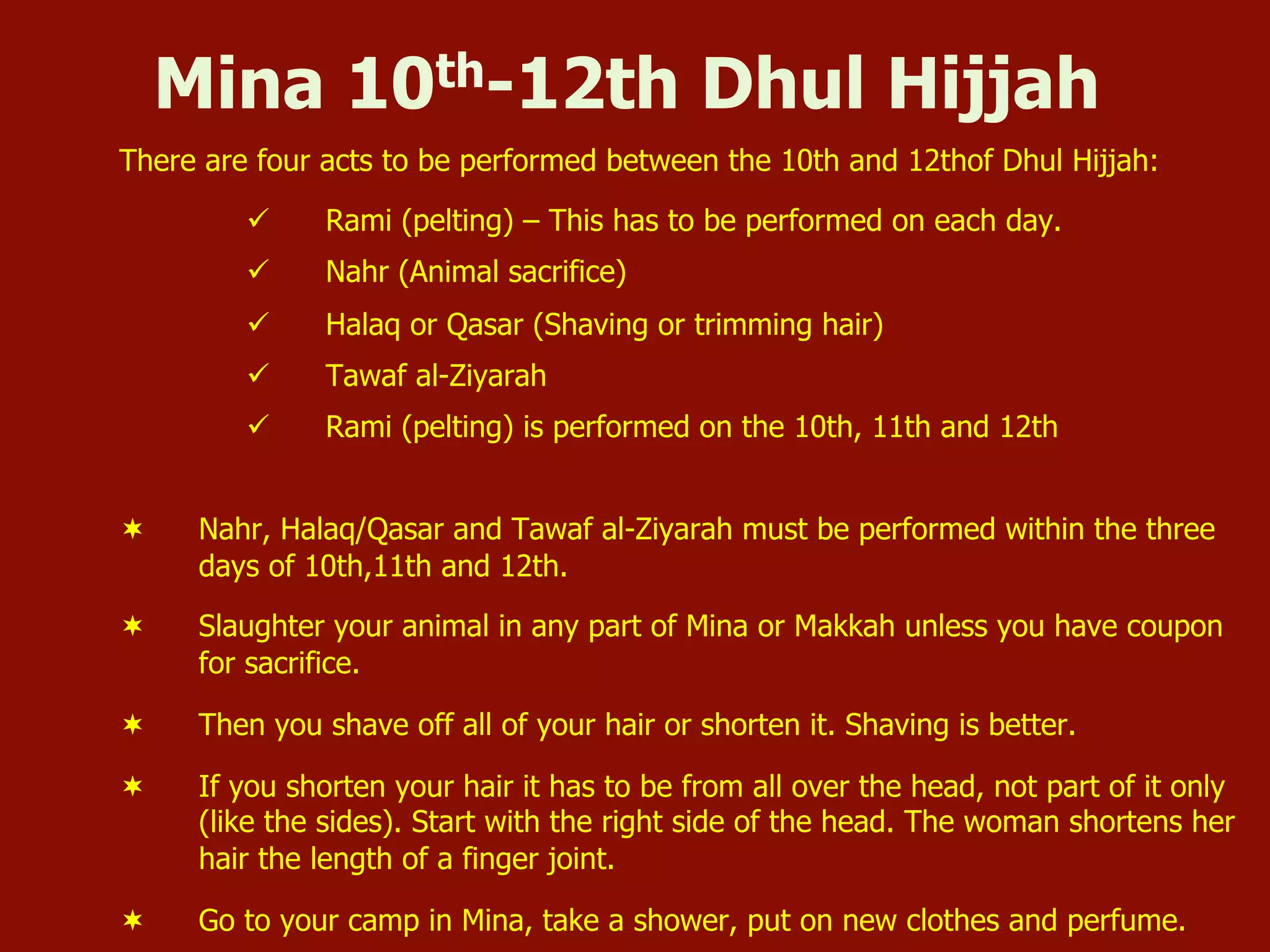 Mina 10th-12th Dhul Hijjah
There are four acts to be performed between the 10th and 12thof Dhul Hijjah:
ü  Rami (pelting) – This has to be performed on each day.
ü  Nahr (Animal sacrifice)
ü  Halaq or Qasar (Shaving or trimming hair)
ü  Tawaf al-Ziyarah
ü  Rami (pelting) is performed on the 10th, 11th and 12th
¬  Nahr, Halaq/Qasar and Tawaf al-Ziyarah must be performed within the three
days of 10th,11th and 12th.
¬  Slaughter your animal in any part of Mina or Makkah unless you have coupon
for sacrifice.
¬  Then you shave off all of your hair or shorten it. Shaving is better.
¬  If you shorten your hair it has to be from all over the head, not part of it only
(like the sides). Start with the right side of the head. The woman shortens her
hair the length of a finger joint.
¬  Go to your camp in Mina, take a shower, put on new clothes and perfume.
 