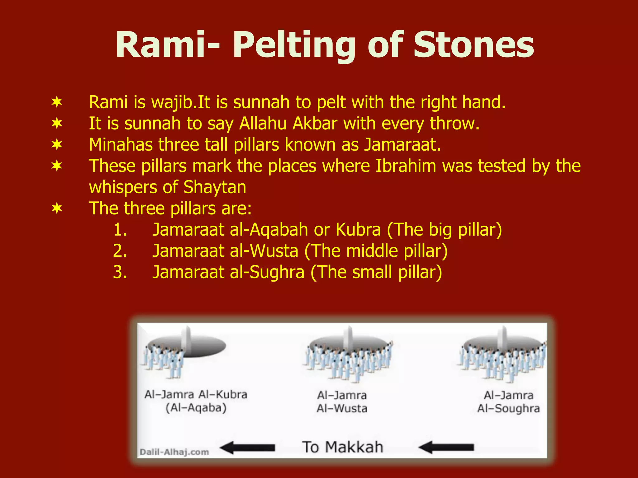 Rami- Pelting of Stones
¬  Rami is wajib.It is sunnah to pelt with the right hand.
¬  It is sunnah to say Allahu Akbar with every throw.
¬  Minahas three tall pillars known as Jamaraat.
¬  These pillars mark the places where Ibrahim was tested by the
whispers of Shaytan
¬  The three pillars are:
1.  Jamaraat al-Aqabah or Kubra (The big pillar)
2.  Jamaraat al-Wusta (The middle pillar)
3.  Jamaraat al-Sughra (The small pillar)
 