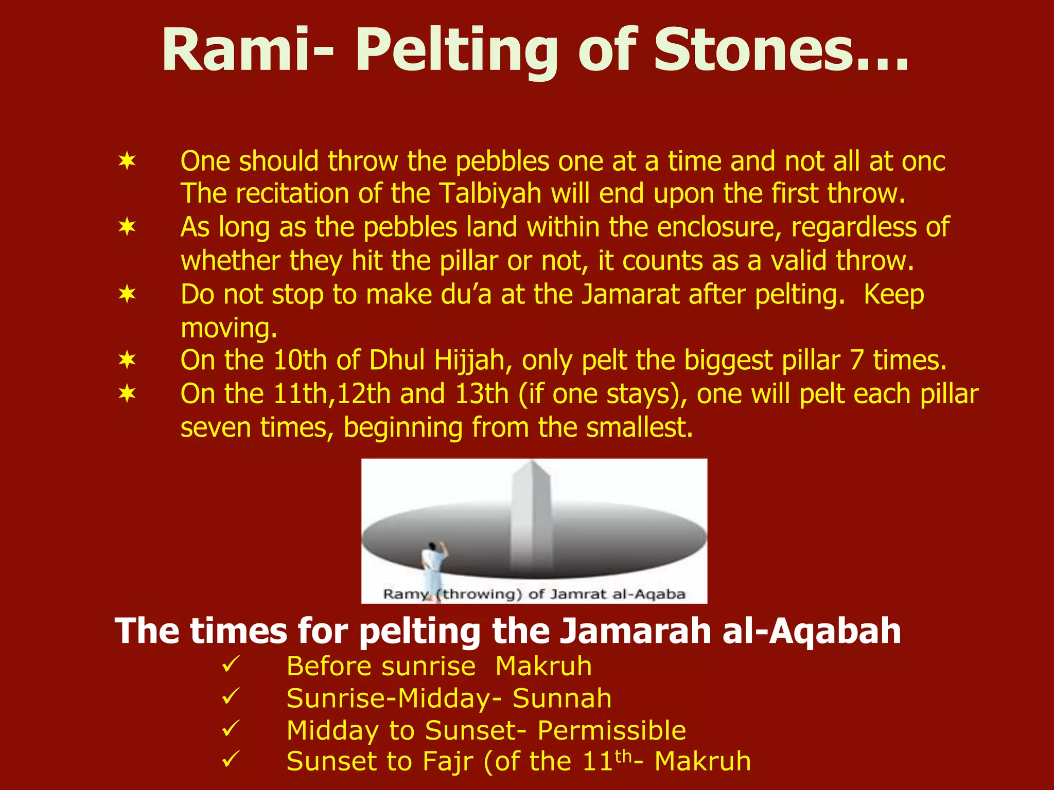 Rami- Pelting of Stones…
¬  One should throw the pebbles one at a time and not all at onc
The recitation of the Talbiyah will end upon the first throw.
¬  As long as the pebbles land within the enclosure, regardless of
whether they hit the pillar or not, it counts as a valid throw.
¬  Do not stop to make du’a at the Jamarat after pelting. Keep
moving.
¬  On the 10th of Dhul Hijjah, only pelt the biggest pillar 7 times.
¬  On the 11th,12th and 13th (if one stays), one will pelt each pillar
seven times, beginning from the smallest.
The times for pelting the Jamarah al-Aqabah
ü  Before sunrise Makruh
ü  Sunrise-Midday- Sunnah
ü  Midday to Sunset- Permissible
ü  Sunset to Fajr (of the 11th- Makruh
 
