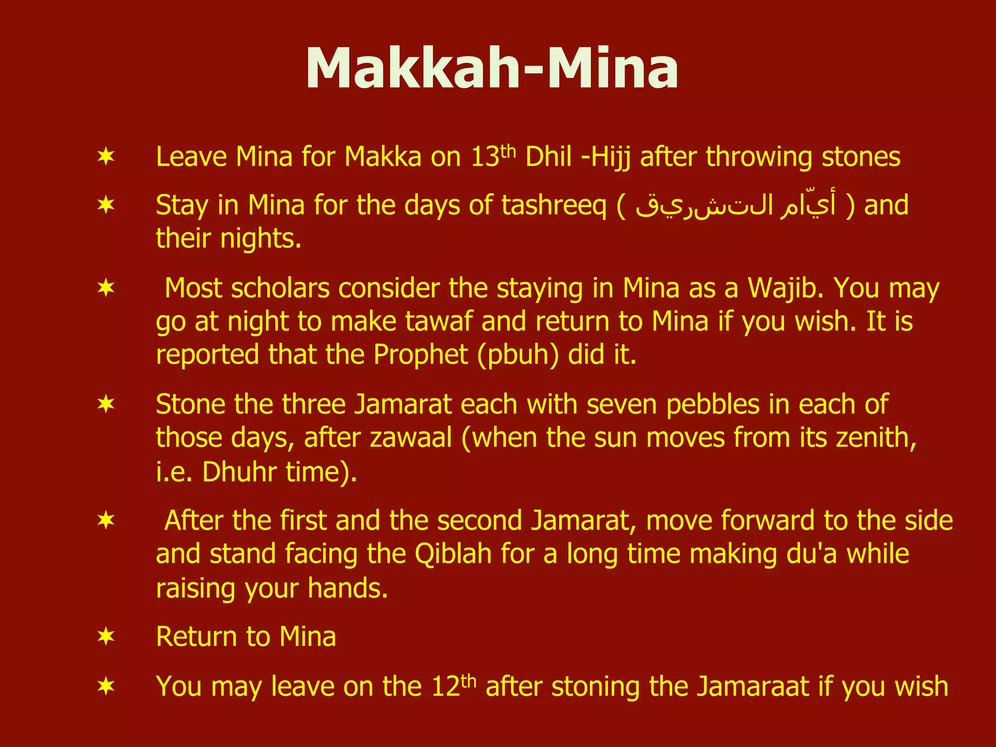 Makkah-Mina
¬  Leave Mina for Makka on 13th Dhil -Hijj after throwing stones
¬  Stay in Mina for the days of tashreeq ( ‫ﺍاﻝلﺕتﺵشﺭرﻱيﻕق‬ ‫ّﺍاﻡم‬‫ﻱي‬‫ﺃأ‬ ) and
their nights.
¬  Most scholars consider the staying in Mina as a Wajib. You may
go at night to make tawaf and return to Mina if you wish. It is
reported that the Prophet (pbuh) did it.
¬  Stone the three Jamarat each with seven pebbles in each of
those days, after zawaal (when the sun moves from its zenith,
i.e. Dhuhr time).
¬  After the first and the second Jamarat, move forward to the side
and stand facing the Qiblah for a long time making du'a while
raising your hands.
¬  Return to Mina
¬  You may leave on the 12th after stoning the Jamaraat if you wish
 