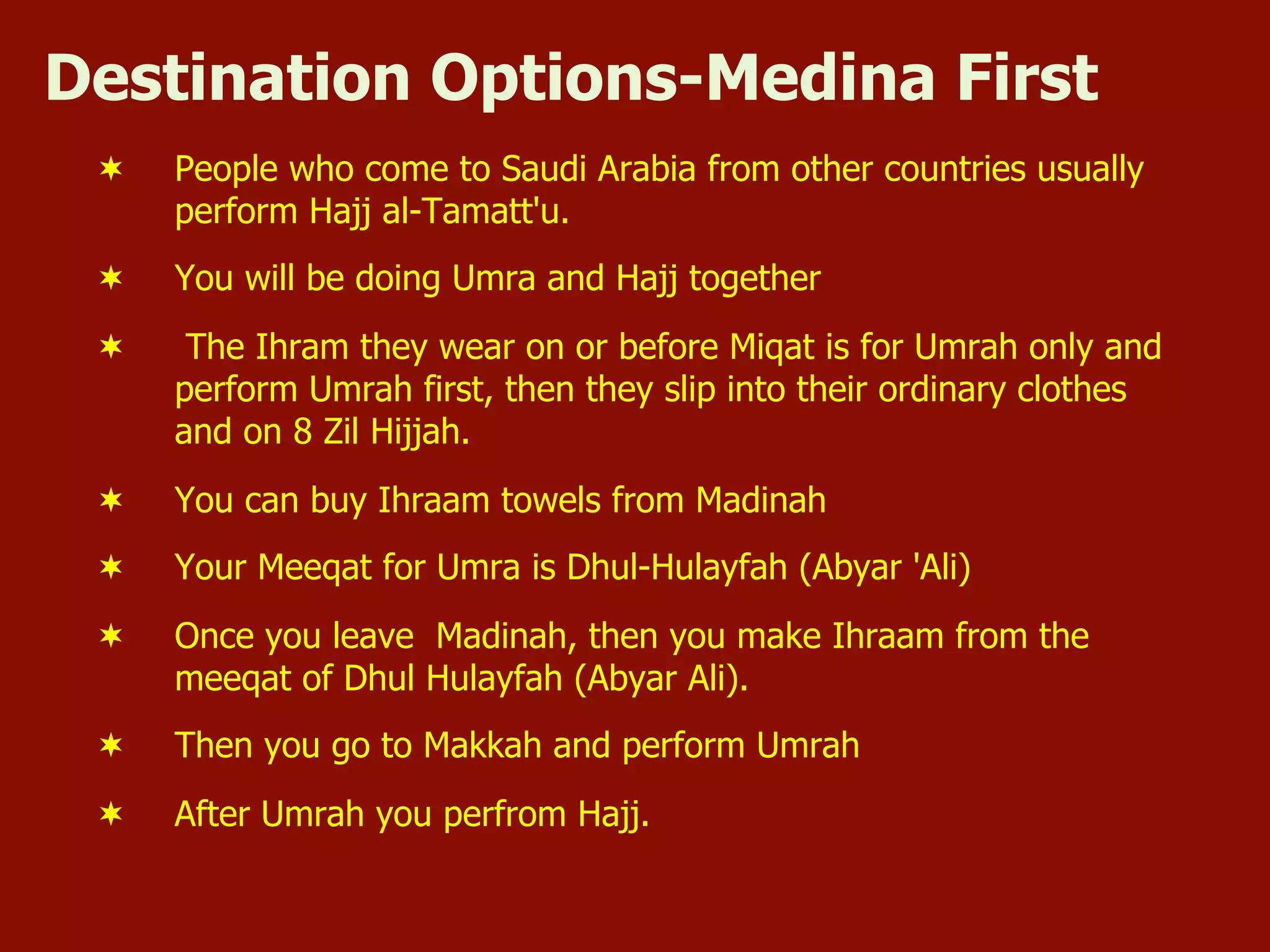 Destination Options-Medina First
¬  People who come to Saudi Arabia from other countries usually
perform Hajj al-Tamatt'u.
¬  You will be doing Umra and Hajj together
¬  The Ihram they wear on or before Miqat is for Umrah only and
perform Umrah first, then they slip into their ordinary clothes
and on 8 Zil Hijjah.
¬  You can buy Ihraam towels from Madinah
¬  Your Meeqat for Umra is Dhul-Hulayfah (Abyar 'Ali)
¬  Once you leave Madinah, then you make Ihraam from the
meeqat of Dhul Hulayfah (Abyar Ali).
¬  Then you go to Makkah and perform Umrah
¬  After Umrah you perfrom Hajj.
 