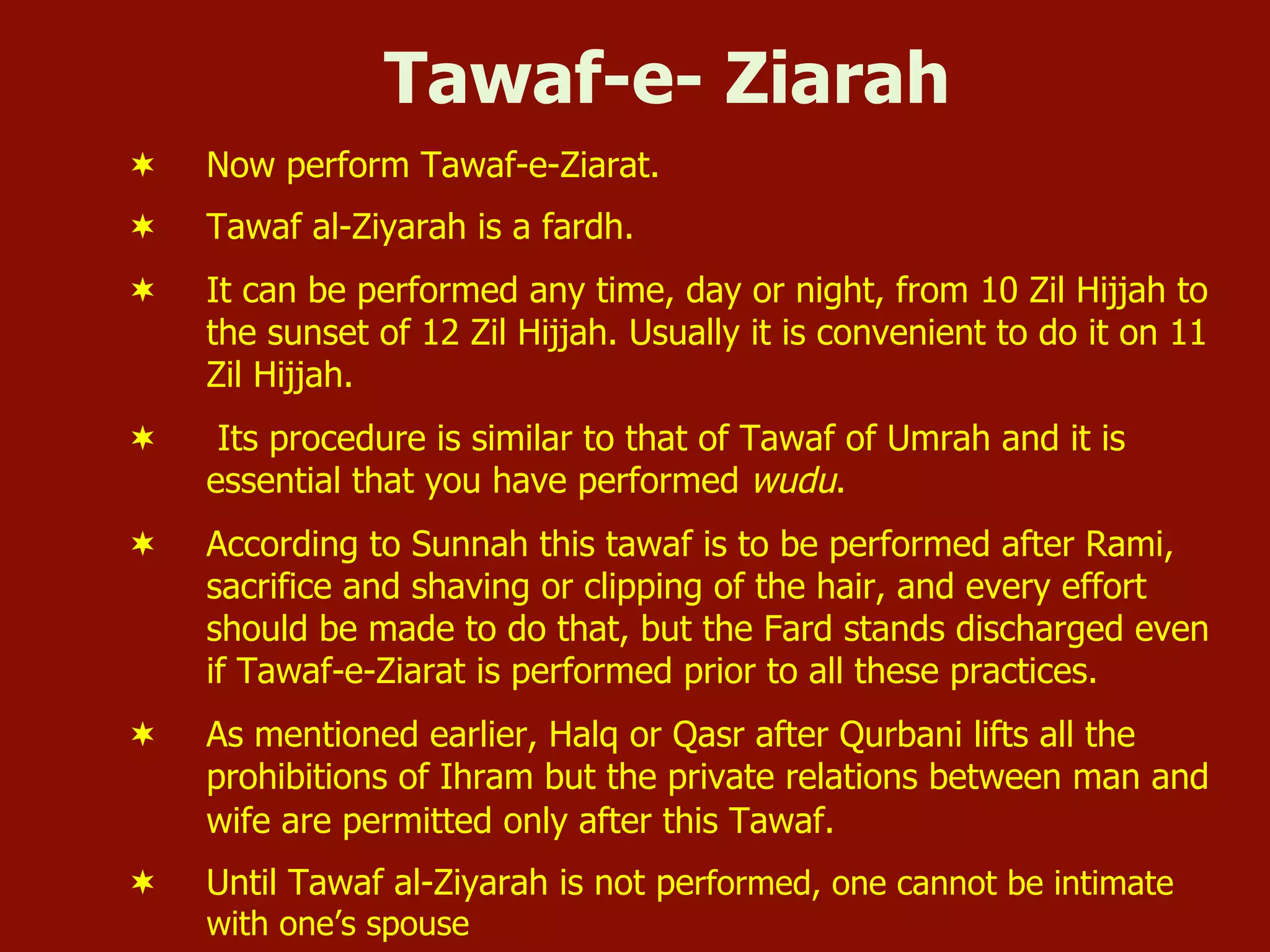 Tawaf-e- Ziarah
¬  Now perform Tawaf-e-Ziarat.
¬  Tawaf al-Ziyarah is a fardh.
¬  It can be performed any time, day or night, from 10 Zil Hijjah to
the sunset of 12 Zil Hijjah. Usually it is convenient to do it on 11
Zil Hijjah.
¬  Its procedure is similar to that of Tawaf of Umrah and it is
essential that you have performed wudu.
¬  According to Sunnah this tawaf is to be performed after Rami,
sacrifice and shaving or clipping of the hair, and every effort
should be made to do that, but the Fard stands discharged even
if Tawaf-e-Ziarat is performed prior to all these practices.
¬  As mentioned earlier, Halq or Qasr after Qurbani lifts all the
prohibitions of Ihram but the private relations between man and
wife are permitted only after this Tawaf.
¬  Until Tawaf al-Ziyarah is not performed, one cannot be intimate
with one’s spouse
 