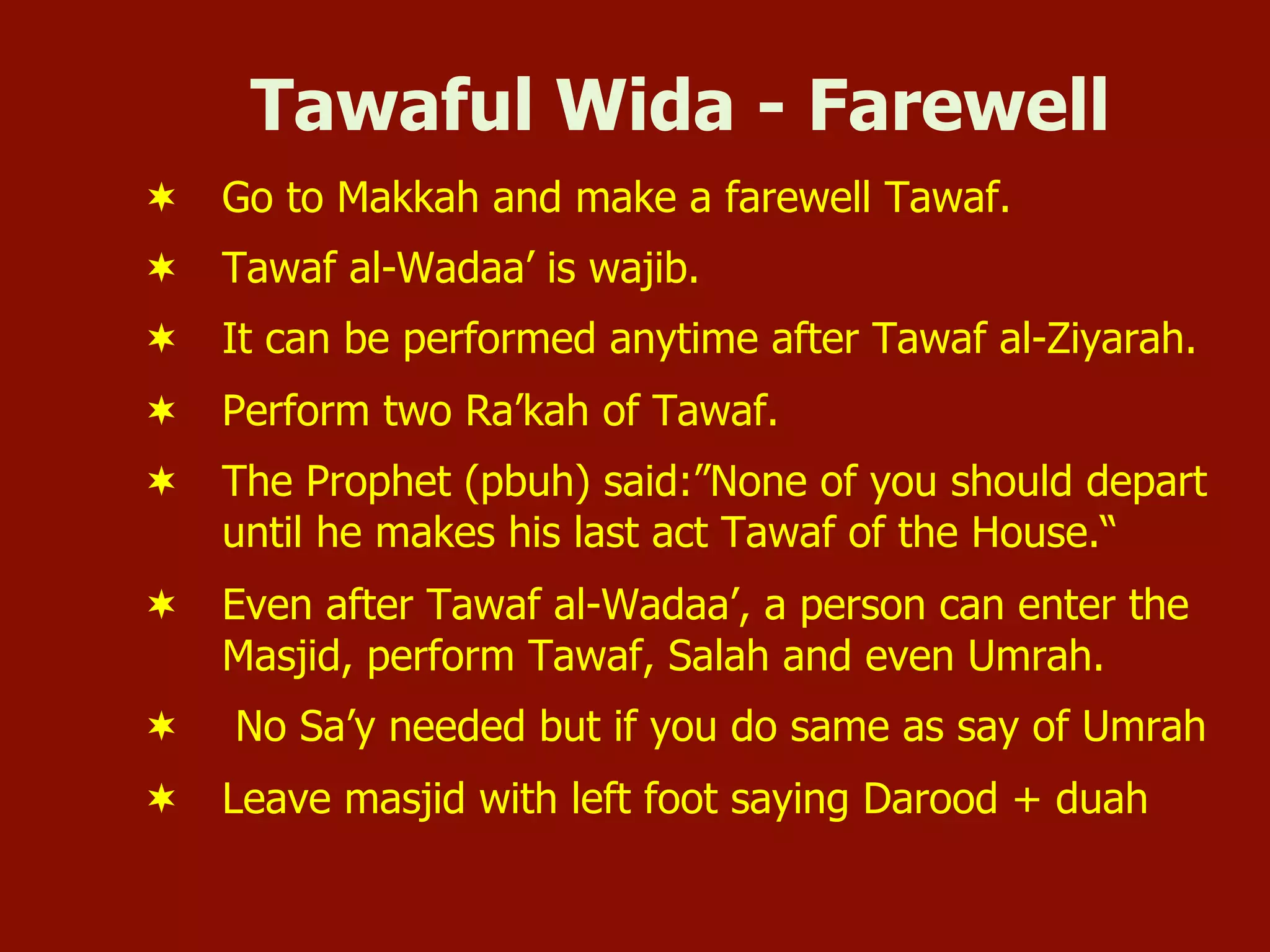Tawaful Wida - Farewell
¬  Go to Makkah and make a farewell Tawaf.
¬  Tawaf al-Wadaa’ is wajib.
¬  It can be performed anytime after Tawaf al-Ziyarah.
¬  Perform two Ra’kah of Tawaf.
¬  The Prophet (pbuh) said:”None of you should depart
until he makes his last act Tawaf of the House.“
¬  Even after Tawaf al-Wadaa’, a person can enter the
Masjid, perform Tawaf, Salah and even Umrah.
¬  No Sa’y needed but if you do same as say of Umrah
¬  Leave masjid with left foot saying Darood + duah
 