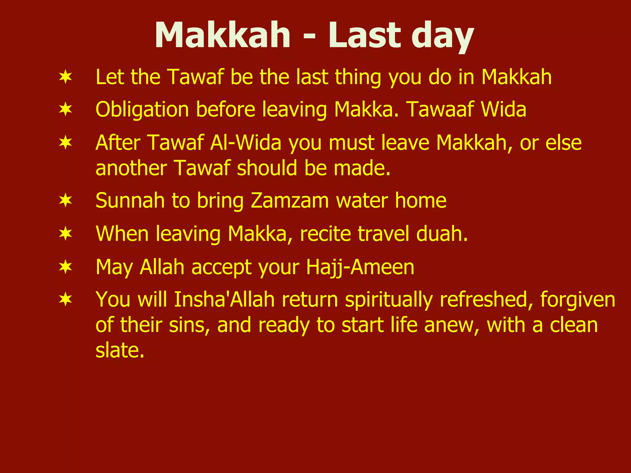 Makkah - Last day
¬  Let the Tawaf be the last thing you do in Makkah
¬  Obligation before leaving Makka. Tawaaf Wida
¬  After Tawaf Al-Wida you must leave Makkah, or else
another Tawaf should be made.
¬  Sunnah to bring Zamzam water home
¬  When leaving Makka, recite travel duah.
¬  May Allah accept your Hajj-Ameen
¬  You will Insha'Allah return spiritually refreshed, forgiven
of their sins, and ready to start life anew, with a clean
slate.
 