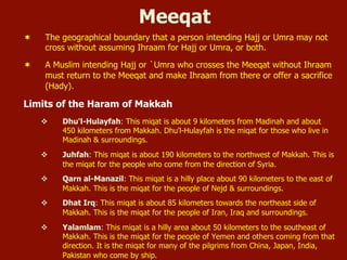 Meeqat
¬  The geographical boundary that a person intending Hajj or Umra may not
cross without assuming Ihraam for Hajj or Umra, or both.
¬  A Muslim intending Hajj or `Umra who crosses the Meeqat without Ihraam
must return to the Meeqat and make Ihraam from there or offer a sacrifice
(Hady).
Limits of the Haram of Makkah
v  Dhu'l-Hulayfah: This miqat is about 9 kilometers from Madinah and about
450 kilometers from Makkah. Dhu'l-Hulayfah is the miqat for those who live in
Madinah & surroundings.
v  Juhfah: This miqat is about 190 kilometers to the northwest of Makkah. This is
the miqat for the people who come from the direction of Syria.
v  Qarn al-Manazil: This miqat is a hilly place about 90 kilometers to the east of
Makkah. This is the miqat for the people of Nejd & surroundings.
v  Dhat Irq: This miqat is about 85 kilometers towards the northeast side of
Makkah. This is the miqat for the people of Iran, Iraq and surroundings.
v  Yalamlam: This miqat is a hilly area about 50 kilometers to the southeast of
Makkah. This is the miqat for the people of Yemen and others coming from that
direction. It is the miqat for many of the pilgrims from China, Japan, India,
Pakistan who come by ship.
 