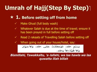 Umrah of Hajj(Step By Step) ‫‏‬
«  1. Before setting off from home
ü  Make Ghusl (full body wash)
ü  Whatever Salah is due at the time of travel; ensure it
has been prayed in full before setting off
ü  Read 2 rakaats of Travelling Salah before setting off
ü  When going out of your house/hotel, say:
Bismillahi, Tawakkaltu, 'a‐lallahi, wa laa hawla wa laa
quwatta illah billah
 
