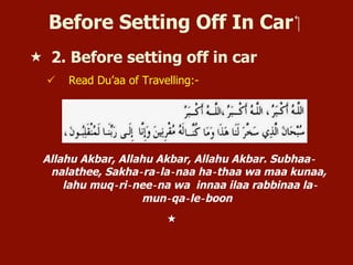 Before Setting Off In Car ‫‏‬
«  2. Before setting off in car
ü  Read Du’aa of Travelling:-
Allahu Akbar, Allahu Akbar, Allahu Akbar. Subhaa‐
nalathee, Sakha‐ra‐la‐naa ha‐thaa wa maa kunaa,
lahu muq‐ri‐nee‐na wa innaa ilaa rabbinaa la‐
mun‐qa‐le‐boon
« 
 