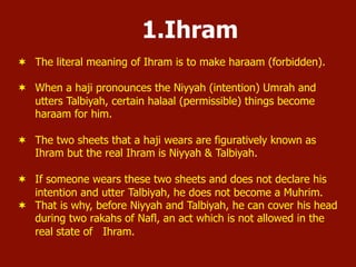1.Ihram
¬  The literal meaning of Ihram is to make haraam (forbidden).
¬  When a haji pronounces the Niyyah (intention) Umrah and
utters Talbiyah, certain halaal (permissible) things become
haraam for him.
¬  The two sheets that a haji wears are figuratively known as
Ihram but the real Ihram is Niyyah & Talbiyah.
¬  If someone wears these two sheets and does not declare his
intention and utter Talbiyah, he does not become a Muhrim.
¬  That is why, before Niyyah and Talbiyah, he can cover his head
during two rakahs of Nafl, an act which is not allowed in the
real state of Ihram.
 