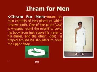 Ihram for Men
v Ihram For Men:-Ihram for
men consists of two pieces of white,
unsewn cloth, One of the piece (izar)
is wrapped round the midriff to cover
his body from just above his navel to
his ankles, and the other (Rida) is
draped around his shoulders to cover
the upper body.
. Belt
 