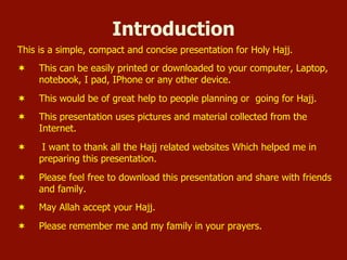 Introduction
This is a simple, compact and concise presentation for Holy Hajj.
¬  This can be easily printed or downloaded to your computer, Laptop,
notebook, I pad, IPhone or any other device.
¬  This would be of great help to people planning or going for Hajj.
¬  This presentation uses pictures and material collected from the
Internet.
¬  I want to thank all the Hajj related websites Which helped me in
preparing this presentation.
¬  Please feel free to download this presentation and share with friends
and family.
¬  May Allah accept your Hajj.
¬  Please remember me and my family in your prayers.
 