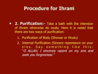 Procedure for Ihram‫‏‬
«  2. Purification:- Take a bath with the intension
of Ihram otherwise do wudu. Here it is noted that
there are two ways of purification:
1.  Purification of Body (Shower or Wudu)
2.  Internal Purification (Sincere repentance on your
s i n s . S a y s o m e t h i n g l i k e t h i s :
“O ALLAH, I sincerely repent on my sins and
seek you forgiveness “
 