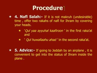 Procedure ‫‏‬
«  4. Nafl Salah:- If it is not makruh (undesirable)
time , offer two rakahs of nafl for Ihram by covering
your heads.
«  ‘Qul yaa ayyuhal kaafiroon ’ in the first raka’at
and
«  ‘ Qul huwallaahu ahad ‘ in the second raka’at.
«  5. Advice:- If going to Jeddah by an airplane , it is
convenient to get into the status of Ihram inside the
plane .
 