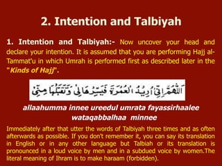 1. Intention and Talbiyah:- Now uncover your head and
declare your intention. It is assumed that you are performing Hajj al-
Tammat'u in which Umrah is performed first as described later in the
"Kinds of Hajj".
allaahumma innee ureedul umrata fayassirhaalee
wataqabbalhaa minnee
Immediately after that utter the words of Talbiyah three times and as often
afterwards as possible. If you don't remember it, you can say its translation
in English or in any other language but Talbiah or its translation is
pronounced in a loud voice by men and in a subdued voice by women.The
literal meaning of Ihram is to make haraam (forbidden).
2. Intention and Talbiyah
 