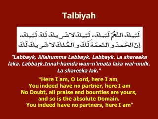 "Labbayk, Allahumma Labbayk. Labbayk. La shareeka
laka. Labbayk.Innal-hamda wan-n'imata laka wal-mulk.
La shareeka lak."
“Here I am, O Lord, here I am,
You indeed have no partner, here I am
No Doubt, all praise and bounties are yours,
and so is the absolute Domain.
You indeed have no partners, here I am”
Talbiyah
 