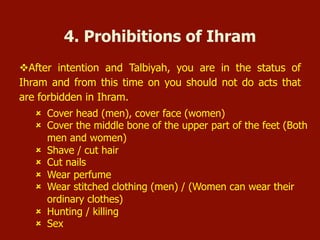 û  Cover head (men), cover face (women)
û  Cover the middle bone of the upper part of the feet (Both
men and women)
û  Shave / cut hair
û  Cut nails
û  Wear perfume
û  Wear stitched clothing (men) / (Women can wear their
ordinary clothes)
û  Hunting / killing
û  Sex
4. Prohibitions of Ihram
v After intention and Talbiyah, you are in the status of
Ihram and from this time on you should not do acts that
are forbidden in Ihram.
 
