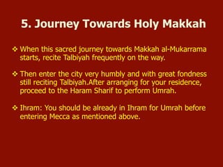 v When this sacred journey towards Makkah al-Mukarrama
starts, recite Talbiyah frequently on the way.
v Then enter the city very humbly and with great fondness
still reciting Talbiyah.After arranging for your residence,
proceed to the Haram Sharif to perform Umrah.
v Ihram: You should be already in Ihram for Umrah before
entering Mecca as mentioned above.
5. Journey Towards Holy Makkah
 