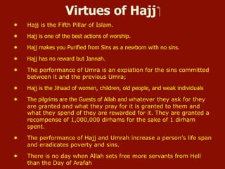 Virtues of Hajj ‫‏‬
¬  Hajj is the Fifth Pillar of Islam.
¬  Hajj is one of the best actions of worship.
¬  Hajj makes you Purified from Sins as a newborn with no sins.
¬  Hajj has no reward but Jannah.
¬  The performance of Umra is an expiation for the sins committed
between it and the previous Umra;
¬  Hajj is the Jihaad of women, children, old people, and weak individuals
¬  The pilgrims are the Guests of Allah and whatever they ask for they
are granted and what they pray for it is granted to them and
what they spend of they are rewarded for it. They are granted a
recompense of 1,000,000 dirhams for the sake of 1 dirham
spent.
¬  The performance of Hajj and Umrah increase a person’s life span
and eradicates poverty and sins.
¬  There is no day when Allah sets free more servants from Hell
than the Day of Arafah
 