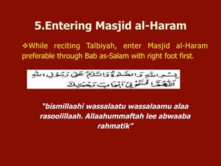 v While reciting Talbiyah, enter Masjid al-Haram
preferable through Bab as-Salam with right foot first.
“bismillaahi wassalaatu wassalaamu alaa
rasoolillaah. Allaahummaftah lee abwaaba
rahmatik”
5.Entering Masjid al-Haram
 