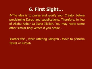 v The idea is to praise and glorify your Creator before
proclaiming Darud and supplications. Therefore, in lieu
of Allahu Akbar La Ilaha Illallah. You may recite some
other similar holy verses if you desire .
v Ather this , while uttering Talbiyah . Move to perform
Tawaf of Ka’bah.
6. First Sight…
 