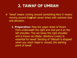 v  Tawaf means circling around something.Here it means
moving around Ka�bah seven times with extreme love
and devotion.
1. Preparation: Pass the upper sheet of Ihram
from underneath the right arm and put it on the
left shoulder. This act bares the right shoulder
and is known as Iztaba. Ablutions (vudu) is
essential for tawaf. Reciting of Talbiyah is stopped
when you reach Hajar-e- Aswad, the starting
point of tawaf.
2. TAWAF OF UMRAH
 
