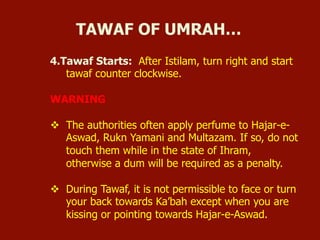 4.Tawaf Starts: After Istilam, turn right and start
tawaf counter clockwise.
WARNING
v  The authorities often apply perfume to Hajar-e-
Aswad, Rukn Yamani and Multazam. If so, do not
touch them while in the state of Ihram,
otherwise a dum will be required as a penalty.
v  During Tawaf, it is not permissible to face or turn
your back towards Ka’bah except when you are
kissing or pointing towards Hajar-e-Aswad.
TAWAF OF UMRAH…
 