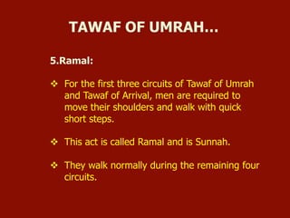 5.Ramal:
v  For the first three circuits of Tawaf of Umrah
and Tawaf of Arrival, men are required to
move their shoulders and walk with quick
short steps.
v  This act is called Ramal and is Sunnah.
v  They walk normally during the remaining four
circuits.
TAWAF OF UMRAH…
 